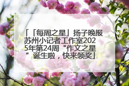 「每周之星」扬子晚报苏州小记者工作室2025年第24周“作文之星”诞生啦，快来领奖