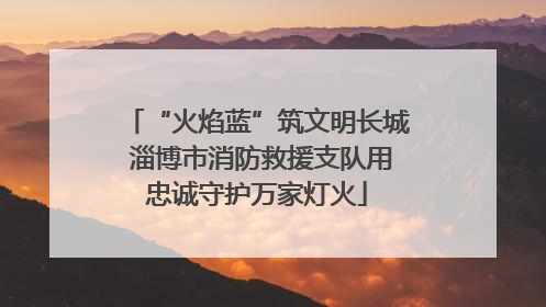 “火焰蓝”筑文明长城 淄博市消防救援支队用忠诚守护万家灯火