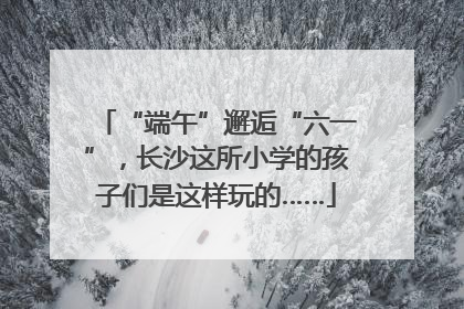 “端午”邂逅“六一”，长沙这所小学的孩子们是这样玩的……