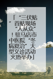 “三伏贴”首贴现场“人从众”！驻马店市中医院“冬病夏治”大型义诊活动火热举办