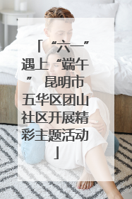 “六一”遇上“端午” 昆明市五华区团山社区开展精彩主题活动