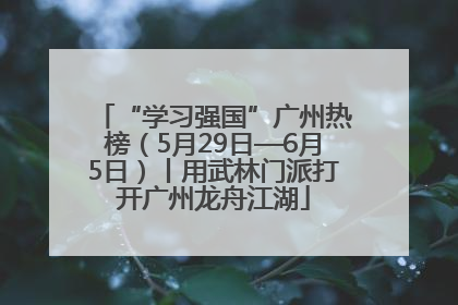 “学习强国”广州热榜（5月29日—6月5日）丨用武林门派打开广州龙舟江湖