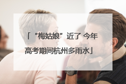 “梅姑娘”近了 今年高考期间杭州多雨水