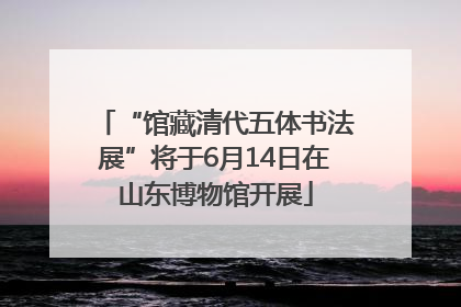 “馆藏清代五体书法展”将于6月14日在山东博物馆开展