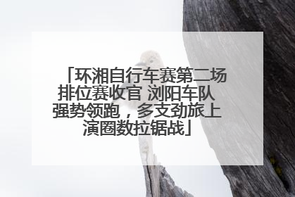 环湘自行车赛第二场排位赛收官 浏阳车队强势领跑，多支劲旅上演圈数拉锯战