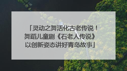 灵动之舞活化古老传说！舞蹈儿童剧《石老人传说》以创新姿态讲好青岛故事