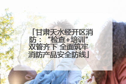 甘肃天水经开区消防：“检查+培训”双管齐下 全面筑牢消防产品安全防线