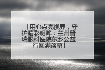 用心点亮视界，守护睛彩明眸：兰州普瑞眼科医院东乡公益行圆满落幕