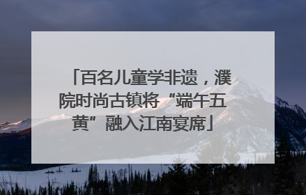 百名儿童学非遗，濮院时尚古镇将“端午五黄”融入江南宴席