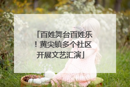 百姓舞台百姓乐！黄尖镇多个社区开展文艺汇演