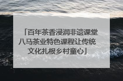 百年茶香浸润非遗课堂八马茶业特色课程让传统文化扎根乡村童心
