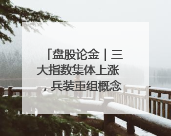 盘股论金｜三大指数集体上涨，兵装重组概念遥遥领先