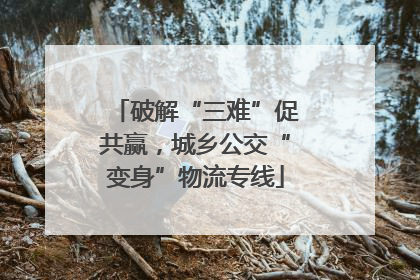 破解“三难”促共赢，城乡公交“变身”物流专线