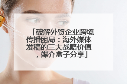 破解外贸企业跨境传播困局：海外媒体发稿的三大战略价值，媒介盒子分享
