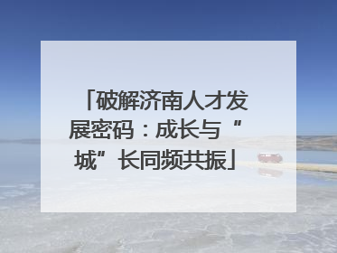 破解济南人才发展密码：成长与“城”长同频共振
