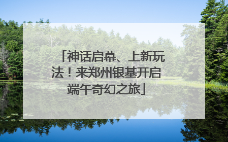 神话启幕、上新玩法！来郑州银基开启端午奇幻之旅