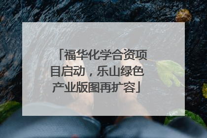 福华化学合资项目启动，乐山绿色产业版图再扩容