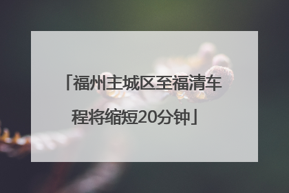 福州主城区至福清车程将缩短20分钟