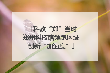 科教“郑”当时 郑州科技馆领跑区域创新“加速度”