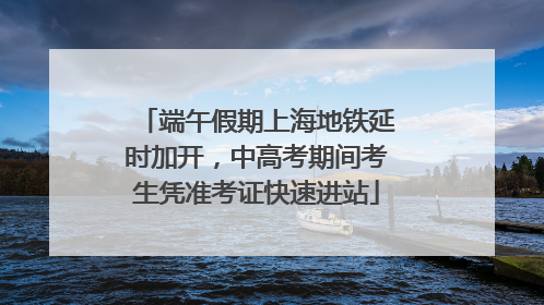 端午假期上海地铁延时加开，中高考期间考生凭准考证快速进站