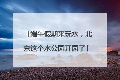 端午假期来玩水，北京这个水公园开园了