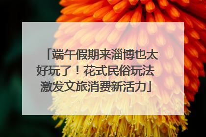 端午假期来淄博也太好玩了！花式民俗玩法激发文旅消费新活力
