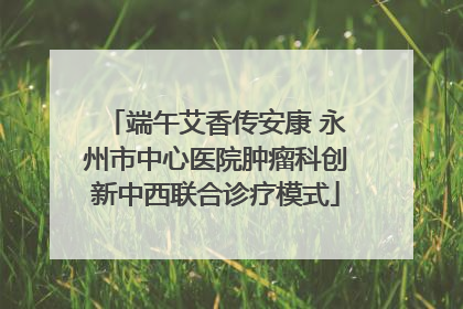端午艾香传安康 永州市中心医院肿瘤科创新中西联合诊疗模式