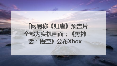 网易称《归唐》预告片全部为实机画面；《黑神话：悟空》公布Xbox版预购视频｜游戏早参