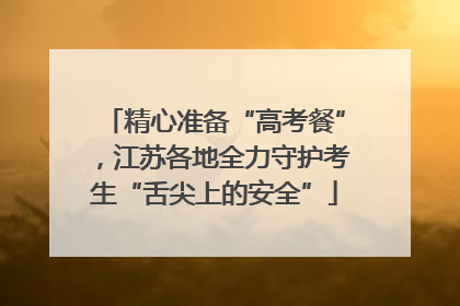 精心准备“高考餐”，江苏各地全力守护考生“舌尖上的安全”