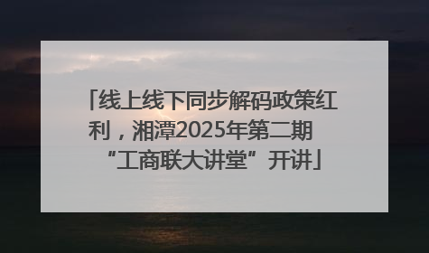 线上线下同步解码政策红利，湘潭2025年第二期“工商联大讲堂”开讲