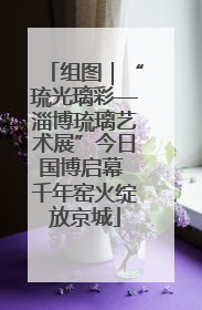 组图｜“琉光璃彩—淄博琉璃艺术展”今日国博启幕 千年窑火绽放京城
