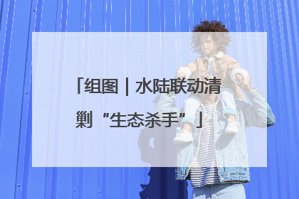 组图｜水陆联动清剿“生态杀手”