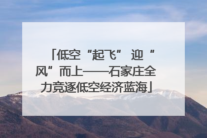低空“起飞” 迎“风”而上——石家庄全力竞逐低空经济蓝海