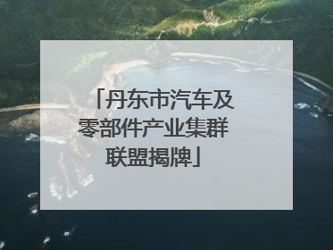 丹东市汽车及零部件产业集群联盟揭牌