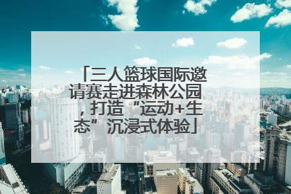 三人篮球国际邀请赛走进森林公园，打造“运动+生态”沉浸式体验
