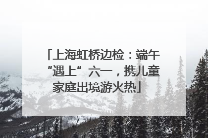 上海虹桥边检：端午“遇上”六一，携儿童家庭出境游火热