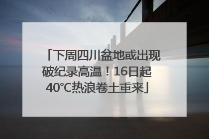 下周四川盆地或出现破纪录高温！16日起40℃热浪卷土重来