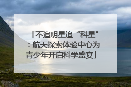 不追明星追“科星”：航天探索体验中心为青少年开启科学盛宴