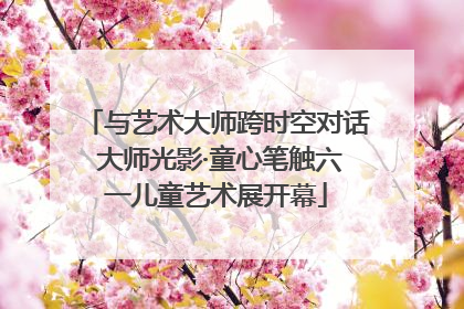 与艺术大师跨时空对话 大师光影·童心笔触六一儿童艺术展开幕