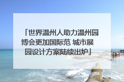 世界温州人助力温州园博会更加国际范 城市展园设计方案陆续出炉