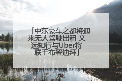 中东豪车之都将迎来无人驾驶出租 文远知行与Uber将联手布署迪拜