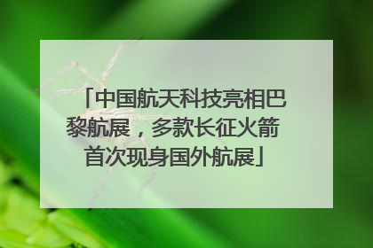 中国航天科技亮相巴黎航展，多款长征火箭首次现身国外航展