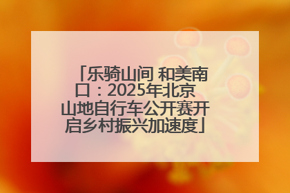 乐骑山间 和美南口：2025年北京山地自行车公开赛开启乡村振兴加速度