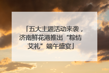 五大主题活动来袭，济南鲜花港推出“粽情艾礼”端午盛宴