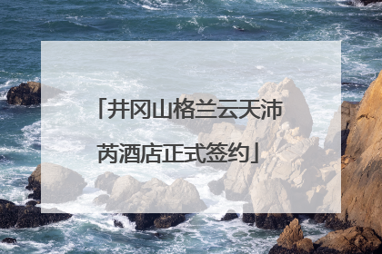 井冈山格兰云天沛芮酒店正式签约