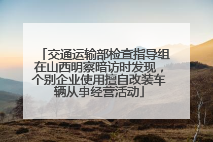 交通运输部检查指导组在山西明察暗访时发现，个别企业使用擅自改装车辆从事经营活动