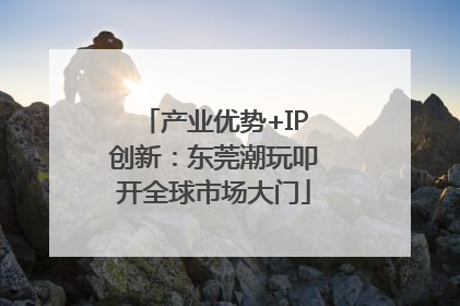 产业优势+IP创新：东莞潮玩叩开全球市场大门