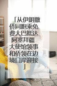 从伊朗撤侨同胞乘免费大巴抵达阿塞拜疆 大使馆领事和侨领在边境口岸迎接