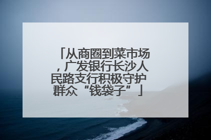从商圈到菜市场，广发银行长沙人民路支行积极守护群众“钱袋子”