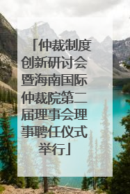 仲裁制度创新研讨会暨海南国际仲裁院第二届理事会理事聘任仪式举行